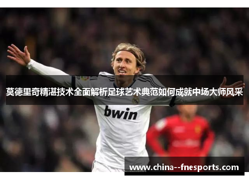 莫德里奇精湛技术全面解析足球艺术典范如何成就中场大师风采 莫德里奇精湛技术全面解析足球艺术典范如何成就中场大师风采