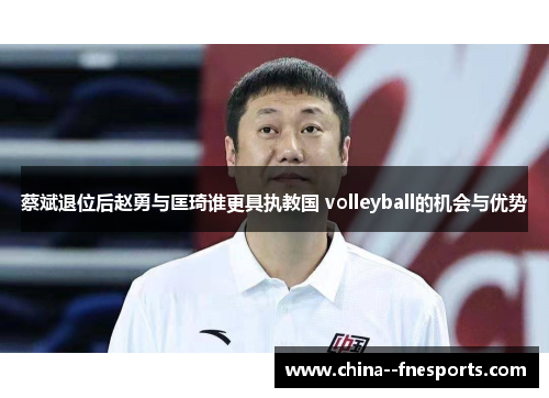 蔡斌退位后赵勇与匡琦谁更具执教国 volleyball的机会与优势 蔡斌退位后赵勇与匡琦谁更具执教国 volleyball的机会与优势