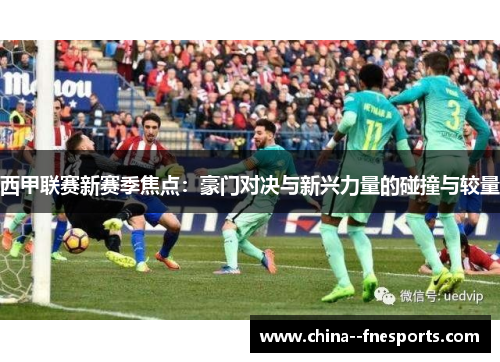 西甲联赛新赛季焦点：豪门对决与新兴力量的碰撞与较量