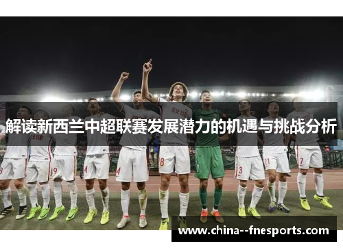 解读新西兰中超联赛发展潜力的机遇与挑战分析 解读新西兰中超联赛发展潜力的机遇与挑战分析