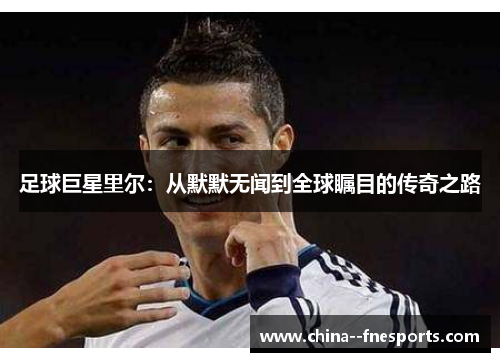 足球巨星里尔:从默默无闻到全球瞩目的传奇之路 足球巨星里尔:从默默无闻到全球瞩目的传奇之路