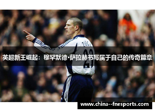 英超新王崛起:穆罕默德·萨拉赫书写属于自己的传奇篇章 英超新王崛起:穆罕默德·萨拉赫书写属于自己的传奇篇章