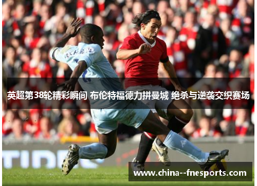 英超第38轮精彩瞬间 布伦特福德力拼曼城 绝杀与逆袭交织赛场 英超第38轮精彩瞬间 布伦特福德力拼曼城 绝杀与逆袭交织赛场