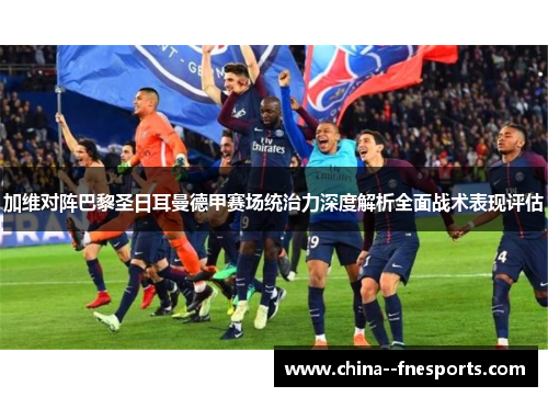 加维对阵巴黎圣日耳曼德甲赛场统治力深度解析全面战术表现评估 加维对阵巴黎圣日耳曼德甲赛场统治力深度解析全面战术表现评估