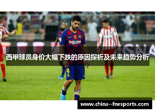 西甲球员身价大幅下跌的原因探析及未来趋势分析 西甲球员身价大幅下跌的原因探析及未来趋势分析