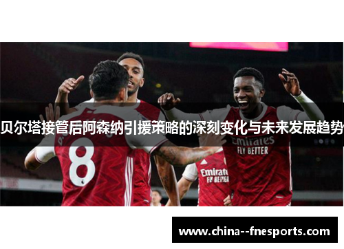 贝尔塔接管后阿森纳引援策略的深刻变化与未来发展趋势