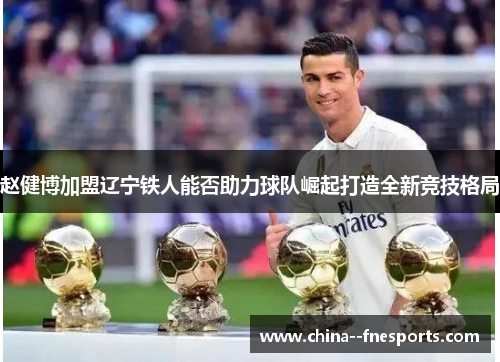 赵健博加盟辽宁铁人能否助力球队崛起打造全新竞技格局