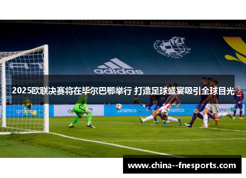 2025欧联决赛将在毕尔巴鄂举行 打造足球盛宴吸引全球目光