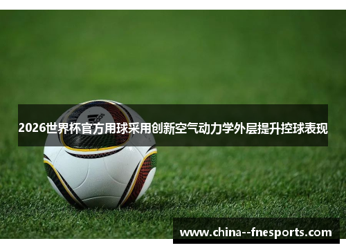 2026世界杯官方用球采用创新空气动力学外层提升控球表现