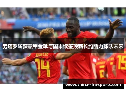 劳塔罗斩获意甲金靴与国米续签顶薪长约助力球队未来