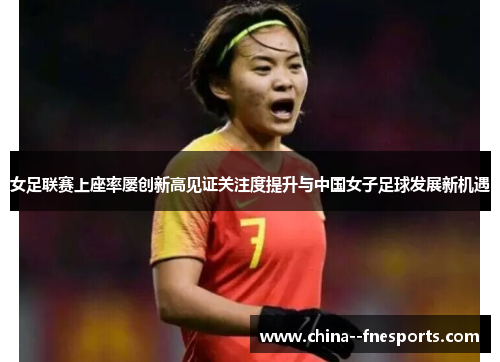 女足联赛上座率屡创新高见证关注度提升与中国女子足球发展新机遇 女足联赛上座率屡创新高见证关注度提升与中国女子足球发展新机遇