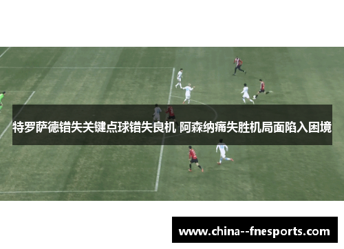特罗萨德错失关键点球错失良机 阿森纳痛失胜机局面陷入困境 特罗萨德错失关键点球错失良机 阿森纳痛失胜机局面陷入困境