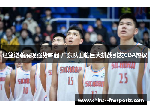 辽篮逆袭展现强势崛起 广东队面临巨大挑战引发CBA热议