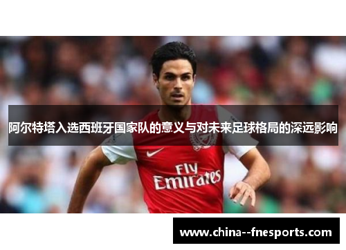 阿尔特塔入选西班牙国家队的意义与对未来足球格局的深远影响