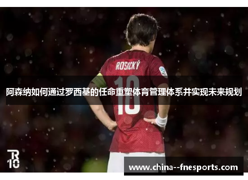 阿森纳如何通过罗西基的任命重塑体育管理体系并实现未来规划