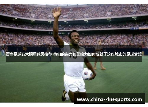 青岛足球五大明星球员推荐 他们的实力和影响力如何成就了这座城市的足球梦想