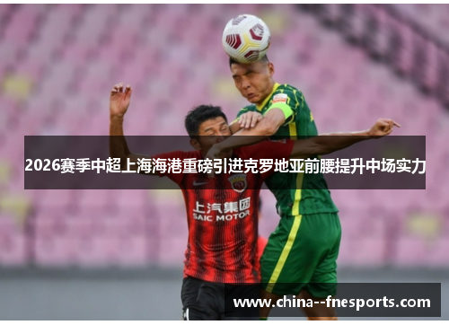 2026赛季中超上海海港重磅引进克罗地亚前腰提升中场实力