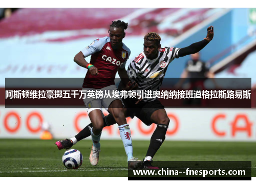 阿斯顿维拉豪掷五千万英镑从埃弗顿引进奥纳纳接班道格拉斯路易斯 阿斯顿维拉豪掷五千万英镑从埃弗顿引进奥纳纳接班道格拉斯路易斯