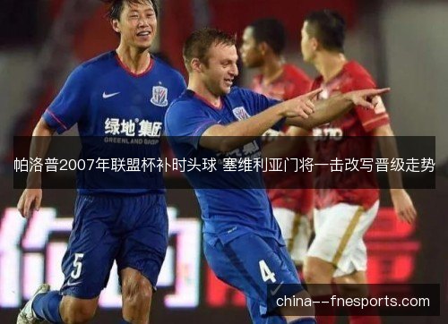 帕洛普2007年联盟杯补时头球 塞维利亚门将一击改写晋级走势